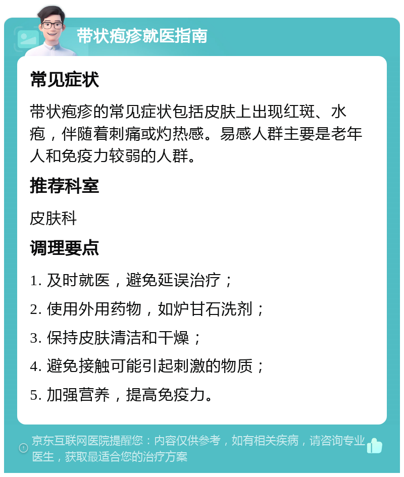 带状疱疹就医指南 常见症状 带状疱疹的常见症状包括皮肤上出现红斑、水疱，伴随着刺痛或灼热感。易感人群主要是老年人和免疫力较弱的人群。 推荐科室 皮肤科 调理要点 1. 及时就医，避免延误治疗； 2. 使用外用药物，如炉甘石洗剂； 3. 保持皮肤清洁和干燥； 4. 避免接触可能引起刺激的物质； 5. 加强营养，提高免疫力。