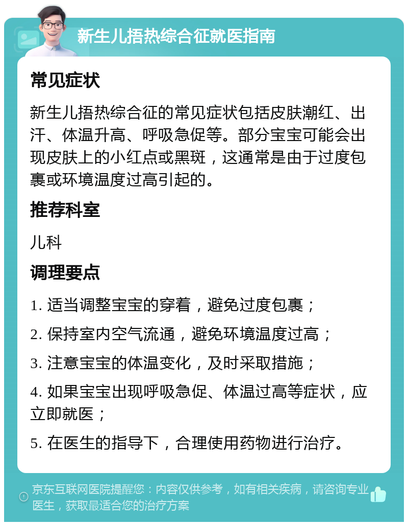 新生儿捂热综合征就医指南 常见症状 新生儿捂热综合征的常见症状包括皮肤潮红、出汗、体温升高、呼吸急促等。部分宝宝可能会出现皮肤上的小红点或黑斑，这通常是由于过度包裹或环境温度过高引起的。 推荐科室 儿科 调理要点 1. 适当调整宝宝的穿着，避免过度包裹； 2. 保持室内空气流通，避免环境温度过高； 3. 注意宝宝的体温变化，及时采取措施； 4. 如果宝宝出现呼吸急促、体温过高等症状，应立即就医； 5. 在医生的指导下，合理使用药物进行治疗。