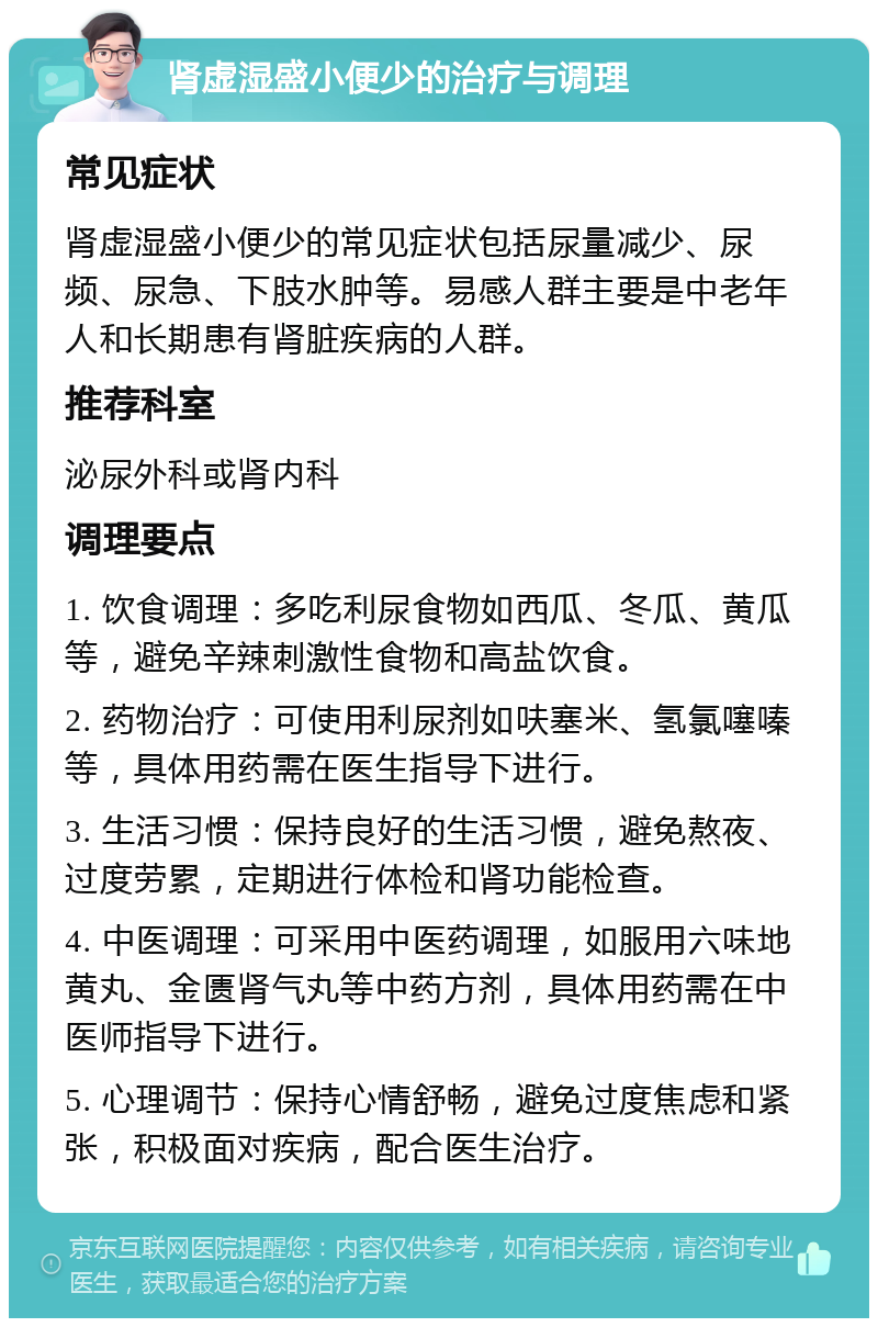 肾虚湿盛小便少的治疗与调理 常见症状 肾虚湿盛小便少的常见症状包括尿量减少、尿频、尿急、下肢水肿等。易感人群主要是中老年人和长期患有肾脏疾病的人群。 推荐科室 泌尿外科或肾内科 调理要点 1. 饮食调理：多吃利尿食物如西瓜、冬瓜、黄瓜等，避免辛辣刺激性食物和高盐饮食。 2. 药物治疗：可使用利尿剂如呋塞米、氢氯噻嗪等，具体用药需在医生指导下进行。 3. 生活习惯：保持良好的生活习惯，避免熬夜、过度劳累，定期进行体检和肾功能检查。 4. 中医调理：可采用中医药调理，如服用六味地黄丸、金匮肾气丸等中药方剂，具体用药需在中医师指导下进行。 5. 心理调节：保持心情舒畅，避免过度焦虑和紧张，积极面对疾病，配合医生治疗。