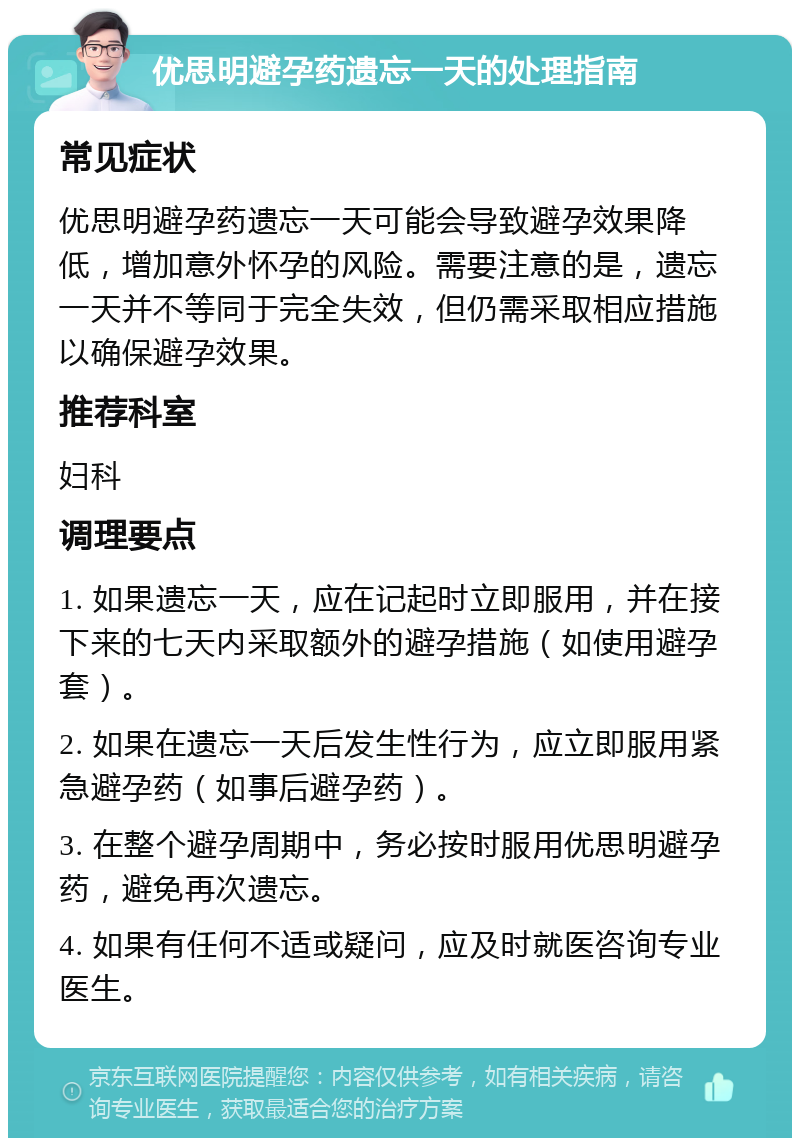 优思明避孕药遗忘一天的处理指南 常见症状 优思明避孕药遗忘一天可能会导致避孕效果降低，增加意外怀孕的风险。需要注意的是，遗忘一天并不等同于完全失效，但仍需采取相应措施以确保避孕效果。 推荐科室 妇科 调理要点 1. 如果遗忘一天，应在记起时立即服用，并在接下来的七天内采取额外的避孕措施（如使用避孕套）。 2. 如果在遗忘一天后发生性行为，应立即服用紧急避孕药（如事后避孕药）。 3. 在整个避孕周期中，务必按时服用优思明避孕药，避免再次遗忘。 4. 如果有任何不适或疑问，应及时就医咨询专业医生。