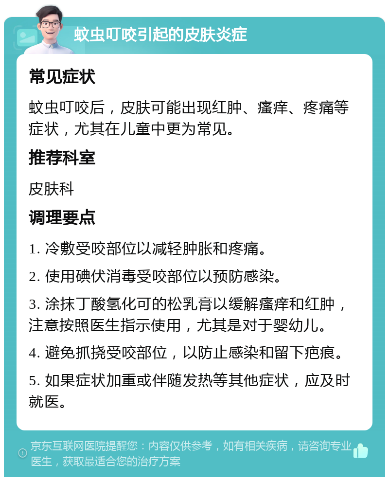 蚊虫叮咬引起的皮肤炎症 常见症状 蚊虫叮咬后，皮肤可能出现红肿、瘙痒、疼痛等症状，尤其在儿童中更为常见。 推荐科室 皮肤科 调理要点 1. 冷敷受咬部位以减轻肿胀和疼痛。 2. 使用碘伏消毒受咬部位以预防感染。 3. 涂抹丁酸氢化可的松乳膏以缓解瘙痒和红肿，注意按照医生指示使用，尤其是对于婴幼儿。 4. 避免抓挠受咬部位，以防止感染和留下疤痕。 5. 如果症状加重或伴随发热等其他症状，应及时就医。