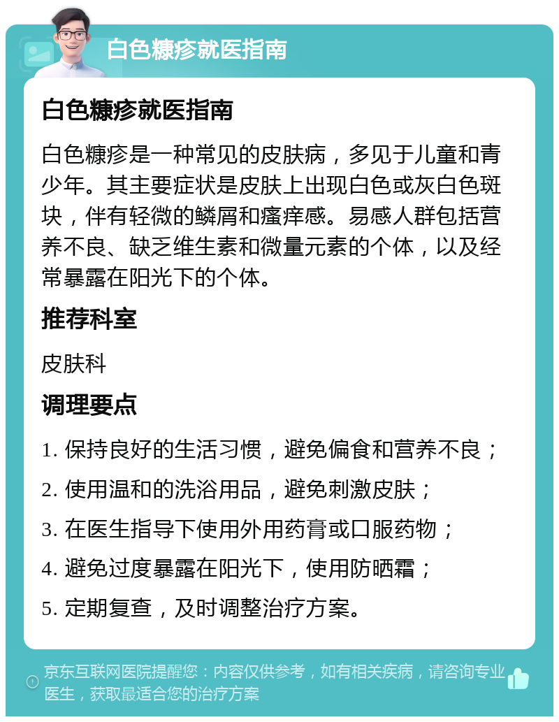 白色糠疹就医指南 白色糠疹就医指南 白色糠疹是一种常见的皮肤病，多见于儿童和青少年。其主要症状是皮肤上出现白色或灰白色斑块，伴有轻微的鳞屑和瘙痒感。易感人群包括营养不良、缺乏维生素和微量元素的个体，以及经常暴露在阳光下的个体。 推荐科室 皮肤科 调理要点 1. 保持良好的生活习惯，避免偏食和营养不良； 2. 使用温和的洗浴用品，避免刺激皮肤； 3. 在医生指导下使用外用药膏或口服药物； 4. 避免过度暴露在阳光下，使用防晒霜； 5. 定期复查，及时调整治疗方案。