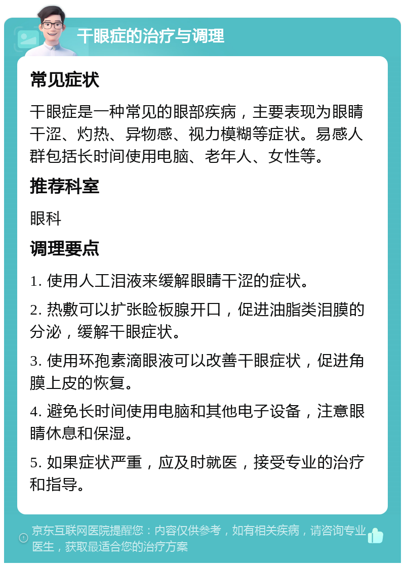 干眼症的治疗与调理 常见症状 干眼症是一种常见的眼部疾病，主要表现为眼睛干涩、灼热、异物感、视力模糊等症状。易感人群包括长时间使用电脑、老年人、女性等。 推荐科室 眼科 调理要点 1. 使用人工泪液来缓解眼睛干涩的症状。 2. 热敷可以扩张睑板腺开口，促进油脂类泪膜的分泌，缓解干眼症状。 3. 使用环孢素滴眼液可以改善干眼症状，促进角膜上皮的恢复。 4. 避免长时间使用电脑和其他电子设备，注意眼睛休息和保湿。 5. 如果症状严重，应及时就医，接受专业的治疗和指导。