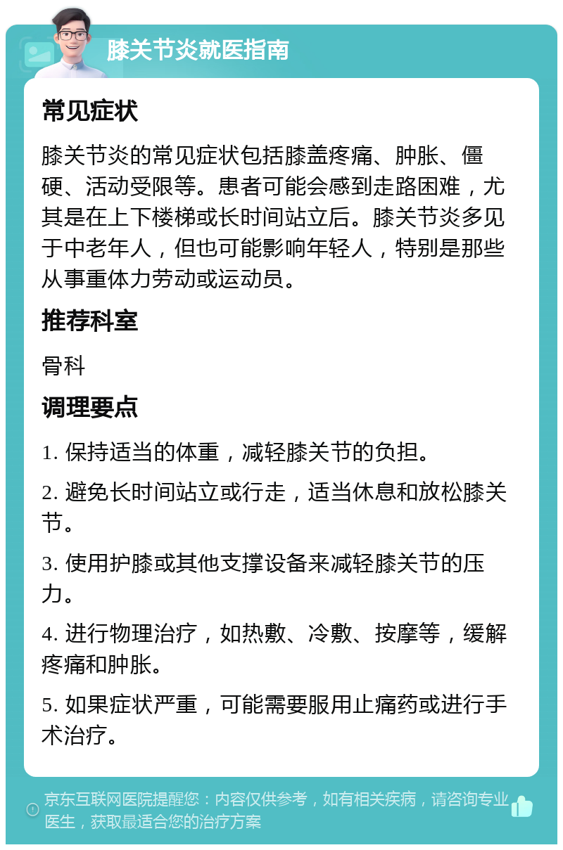 膝关节炎就医指南 常见症状 膝关节炎的常见症状包括膝盖疼痛、肿胀、僵硬、活动受限等。患者可能会感到走路困难，尤其是在上下楼梯或长时间站立后。膝关节炎多见于中老年人，但也可能影响年轻人，特别是那些从事重体力劳动或运动员。 推荐科室 骨科 调理要点 1. 保持适当的体重，减轻膝关节的负担。 2. 避免长时间站立或行走，适当休息和放松膝关节。 3. 使用护膝或其他支撑设备来减轻膝关节的压力。 4. 进行物理治疗，如热敷、冷敷、按摩等，缓解疼痛和肿胀。 5. 如果症状严重，可能需要服用止痛药或进行手术治疗。