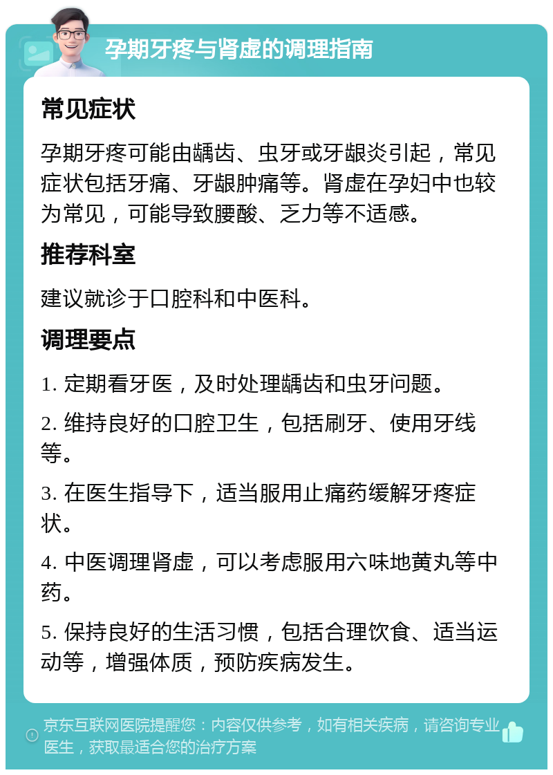 孕期牙疼与肾虚的调理指南 常见症状 孕期牙疼可能由龋齿、虫牙或牙龈炎引起，常见症状包括牙痛、牙龈肿痛等。肾虚在孕妇中也较为常见，可能导致腰酸、乏力等不适感。 推荐科室 建议就诊于口腔科和中医科。 调理要点 1. 定期看牙医，及时处理龋齿和虫牙问题。 2. 维持良好的口腔卫生，包括刷牙、使用牙线等。 3. 在医生指导下，适当服用止痛药缓解牙疼症状。 4. 中医调理肾虚，可以考虑服用六味地黄丸等中药。 5. 保持良好的生活习惯，包括合理饮食、适当运动等，增强体质，预防疾病发生。