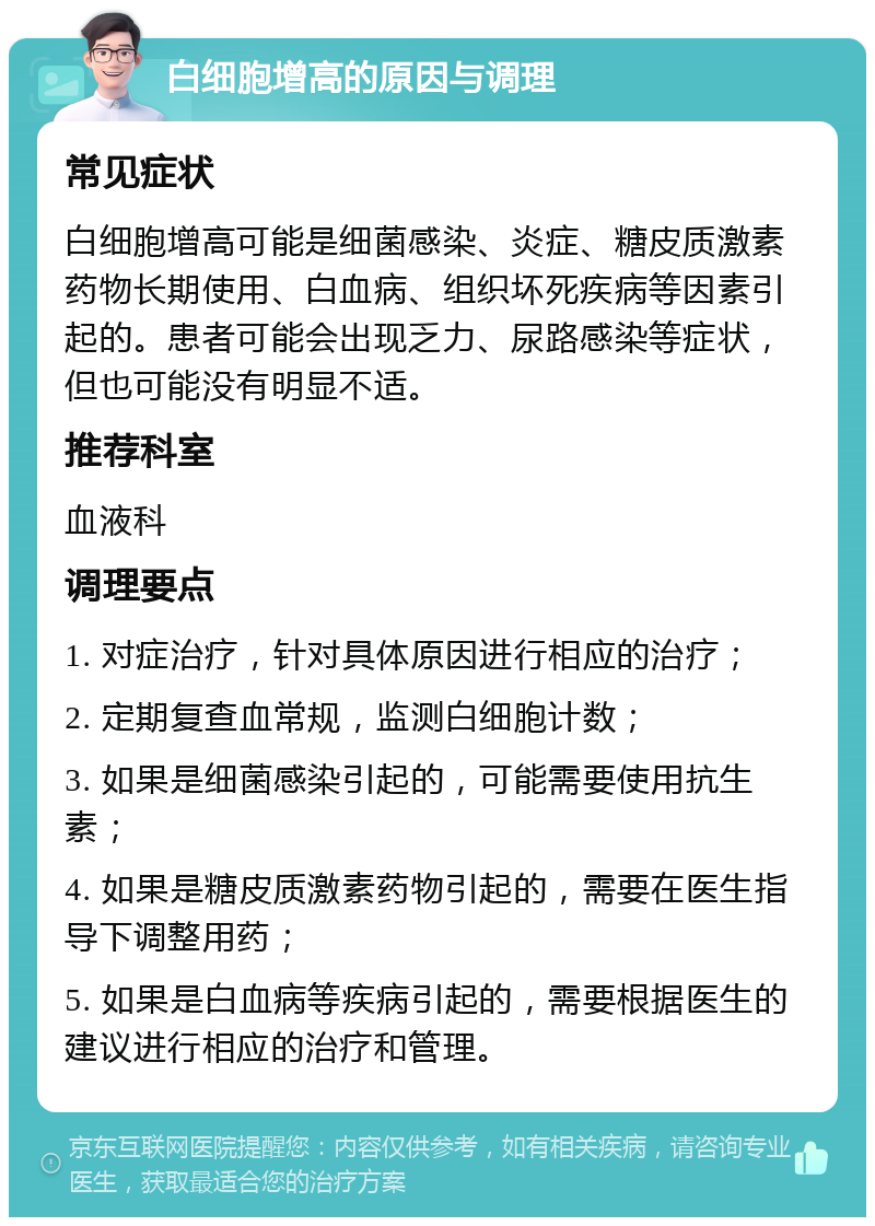 白细胞增高的原因与调理 常见症状 白细胞增高可能是细菌感染、炎症、糖皮质激素药物长期使用、白血病、组织坏死疾病等因素引起的。患者可能会出现乏力、尿路感染等症状，但也可能没有明显不适。 推荐科室 血液科 调理要点 1. 对症治疗，针对具体原因进行相应的治疗； 2. 定期复查血常规，监测白细胞计数； 3. 如果是细菌感染引起的，可能需要使用抗生素； 4. 如果是糖皮质激素药物引起的，需要在医生指导下调整用药； 5. 如果是白血病等疾病引起的，需要根据医生的建议进行相应的治疗和管理。