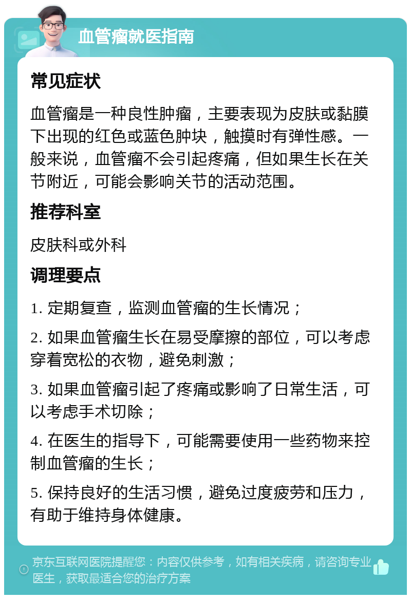 血管瘤就医指南 常见症状 血管瘤是一种良性肿瘤，主要表现为皮肤或黏膜下出现的红色或蓝色肿块，触摸时有弹性感。一般来说，血管瘤不会引起疼痛，但如果生长在关节附近，可能会影响关节的活动范围。 推荐科室 皮肤科或外科 调理要点 1. 定期复查，监测血管瘤的生长情况； 2. 如果血管瘤生长在易受摩擦的部位，可以考虑穿着宽松的衣物，避免刺激； 3. 如果血管瘤引起了疼痛或影响了日常生活，可以考虑手术切除； 4. 在医生的指导下，可能需要使用一些药物来控制血管瘤的生长； 5. 保持良好的生活习惯，避免过度疲劳和压力，有助于维持身体健康。