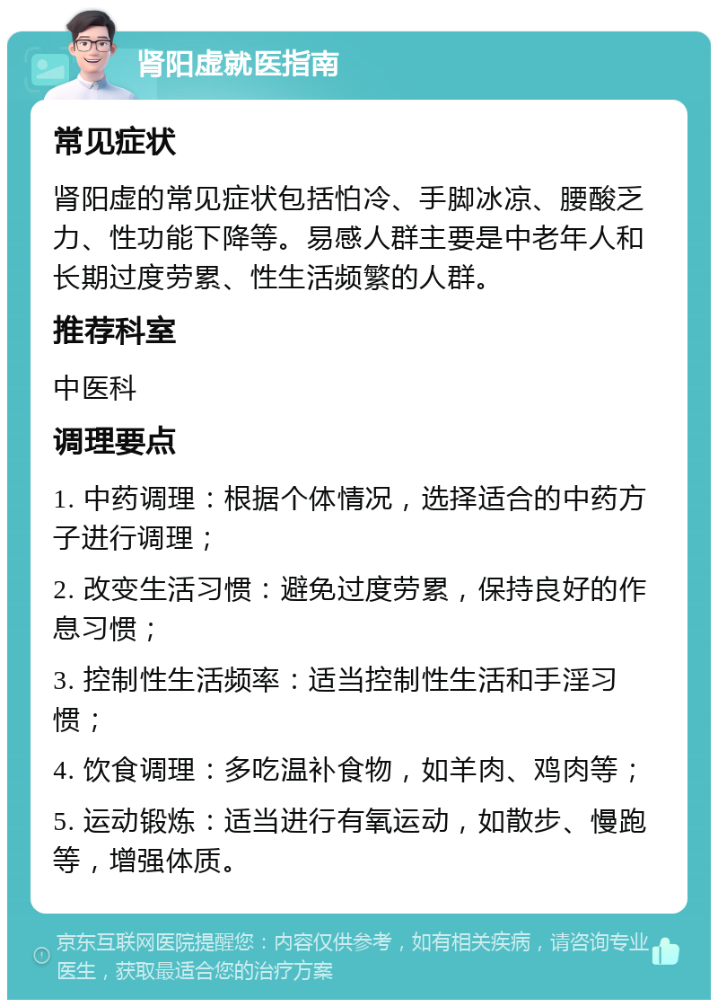 肾阳虚就医指南 常见症状 肾阳虚的常见症状包括怕冷、手脚冰凉、腰酸乏力、性功能下降等。易感人群主要是中老年人和长期过度劳累、性生活频繁的人群。 推荐科室 中医科 调理要点 1. 中药调理：根据个体情况，选择适合的中药方子进行调理； 2. 改变生活习惯：避免过度劳累，保持良好的作息习惯； 3. 控制性生活频率：适当控制性生活和手淫习惯； 4. 饮食调理：多吃温补食物，如羊肉、鸡肉等； 5. 运动锻炼：适当进行有氧运动，如散步、慢跑等，增强体质。