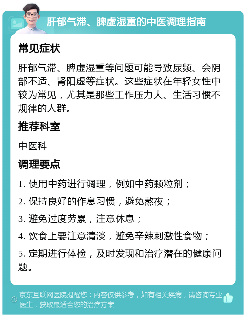 肝郁气滞、脾虚湿重的中医调理指南 常见症状 肝郁气滞、脾虚湿重等问题可能导致尿频、会阴部不适、肾阳虚等症状。这些症状在年轻女性中较为常见，尤其是那些工作压力大、生活习惯不规律的人群。 推荐科室 中医科 调理要点 1. 使用中药进行调理，例如中药颗粒剂； 2. 保持良好的作息习惯，避免熬夜； 3. 避免过度劳累，注意休息； 4. 饮食上要注意清淡，避免辛辣刺激性食物； 5. 定期进行体检，及时发现和治疗潜在的健康问题。