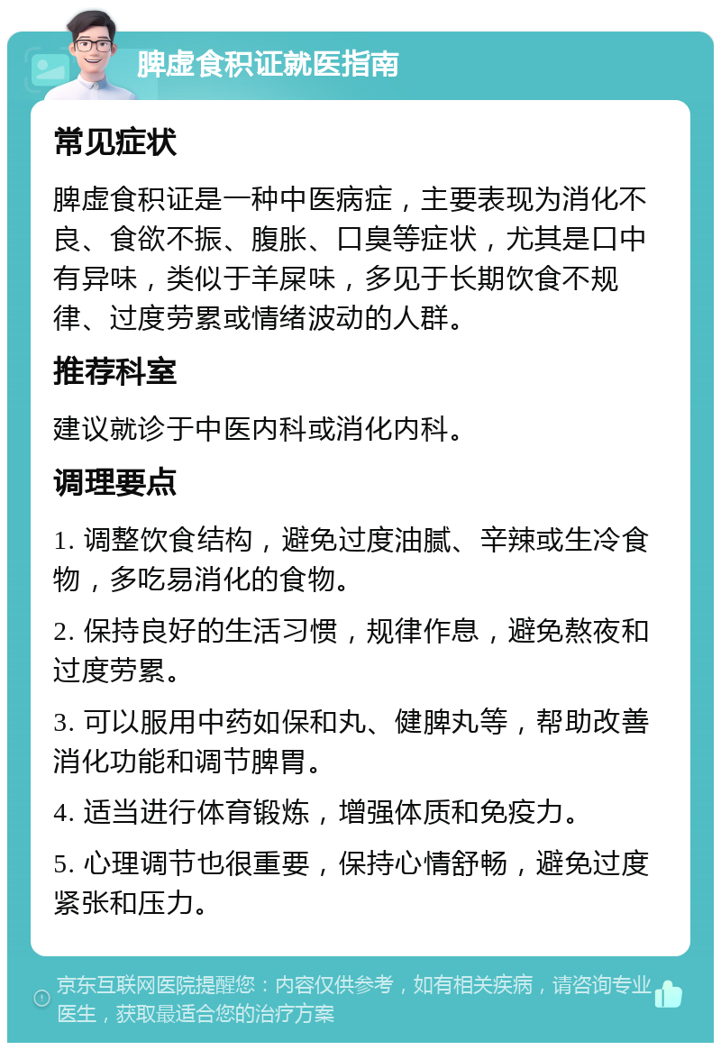 脾虚食积证就医指南 常见症状 脾虚食积证是一种中医病症，主要表现为消化不良、食欲不振、腹胀、口臭等症状，尤其是口中有异味，类似于羊屎味，多见于长期饮食不规律、过度劳累或情绪波动的人群。 推荐科室 建议就诊于中医内科或消化内科。 调理要点 1. 调整饮食结构，避免过度油腻、辛辣或生冷食物，多吃易消化的食物。 2. 保持良好的生活习惯，规律作息，避免熬夜和过度劳累。 3. 可以服用中药如保和丸、健脾丸等，帮助改善消化功能和调节脾胃。 4. 适当进行体育锻炼，增强体质和免疫力。 5. 心理调节也很重要，保持心情舒畅，避免过度紧张和压力。