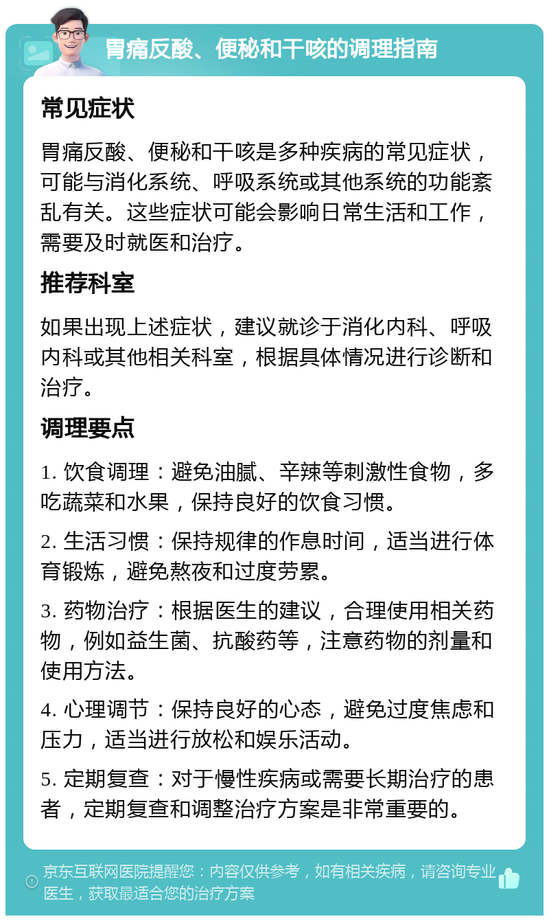 胃痛反酸、便秘和干咳的调理指南 常见症状 胃痛反酸、便秘和干咳是多种疾病的常见症状，可能与消化系统、呼吸系统或其他系统的功能紊乱有关。这些症状可能会影响日常生活和工作，需要及时就医和治疗。 推荐科室 如果出现上述症状，建议就诊于消化内科、呼吸内科或其他相关科室，根据具体情况进行诊断和治疗。 调理要点 1. 饮食调理：避免油腻、辛辣等刺激性食物，多吃蔬菜和水果，保持良好的饮食习惯。 2. 生活习惯：保持规律的作息时间，适当进行体育锻炼，避免熬夜和过度劳累。 3. 药物治疗：根据医生的建议，合理使用相关药物，例如益生菌、抗酸药等，注意药物的剂量和使用方法。 4. 心理调节：保持良好的心态，避免过度焦虑和压力，适当进行放松和娱乐活动。 5. 定期复查：对于慢性疾病或需要长期治疗的患者，定期复查和调整治疗方案是非常重要的。