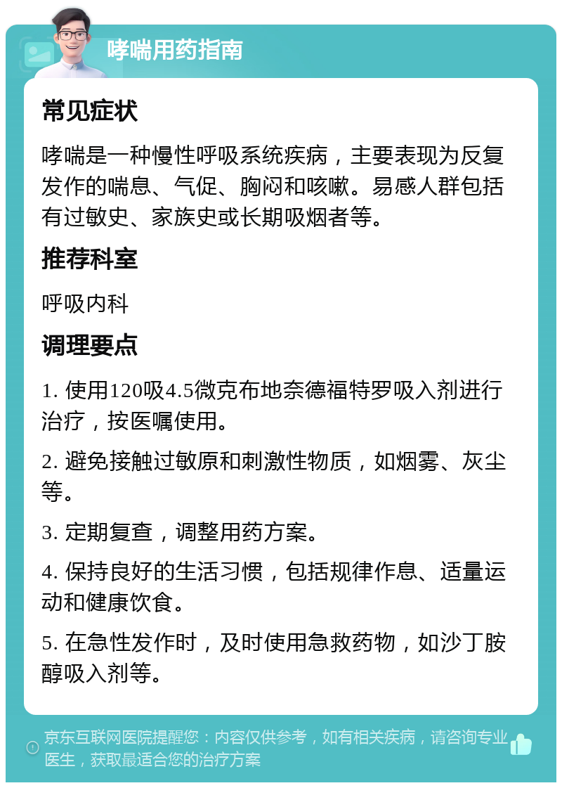 哮喘用药指南 常见症状 哮喘是一种慢性呼吸系统疾病，主要表现为反复发作的喘息、气促、胸闷和咳嗽。易感人群包括有过敏史、家族史或长期吸烟者等。 推荐科室 呼吸内科 调理要点 1. 使用120吸4.5微克布地奈德福特罗吸入剂进行治疗，按医嘱使用。 2. 避免接触过敏原和刺激性物质，如烟雾、灰尘等。 3. 定期复查，调整用药方案。 4. 保持良好的生活习惯，包括规律作息、适量运动和健康饮食。 5. 在急性发作时，及时使用急救药物，如沙丁胺醇吸入剂等。