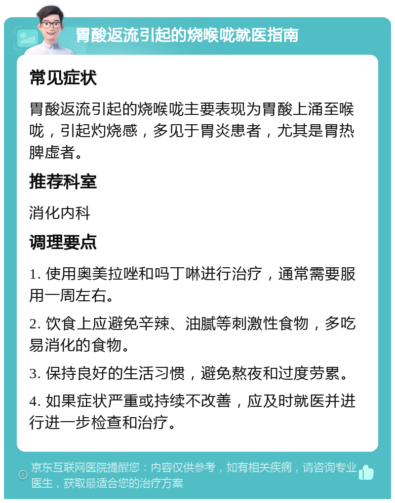 胃酸返流引起的烧喉咙就医指南 常见症状 胃酸返流引起的烧喉咙主要表现为胃酸上涌至喉咙，引起灼烧感，多见于胃炎患者，尤其是胃热脾虚者。 推荐科室 消化内科 调理要点 1. 使用奥美拉唑和吗丁啉进行治疗，通常需要服用一周左右。 2. 饮食上应避免辛辣、油腻等刺激性食物，多吃易消化的食物。 3. 保持良好的生活习惯，避免熬夜和过度劳累。 4. 如果症状严重或持续不改善，应及时就医并进行进一步检查和治疗。