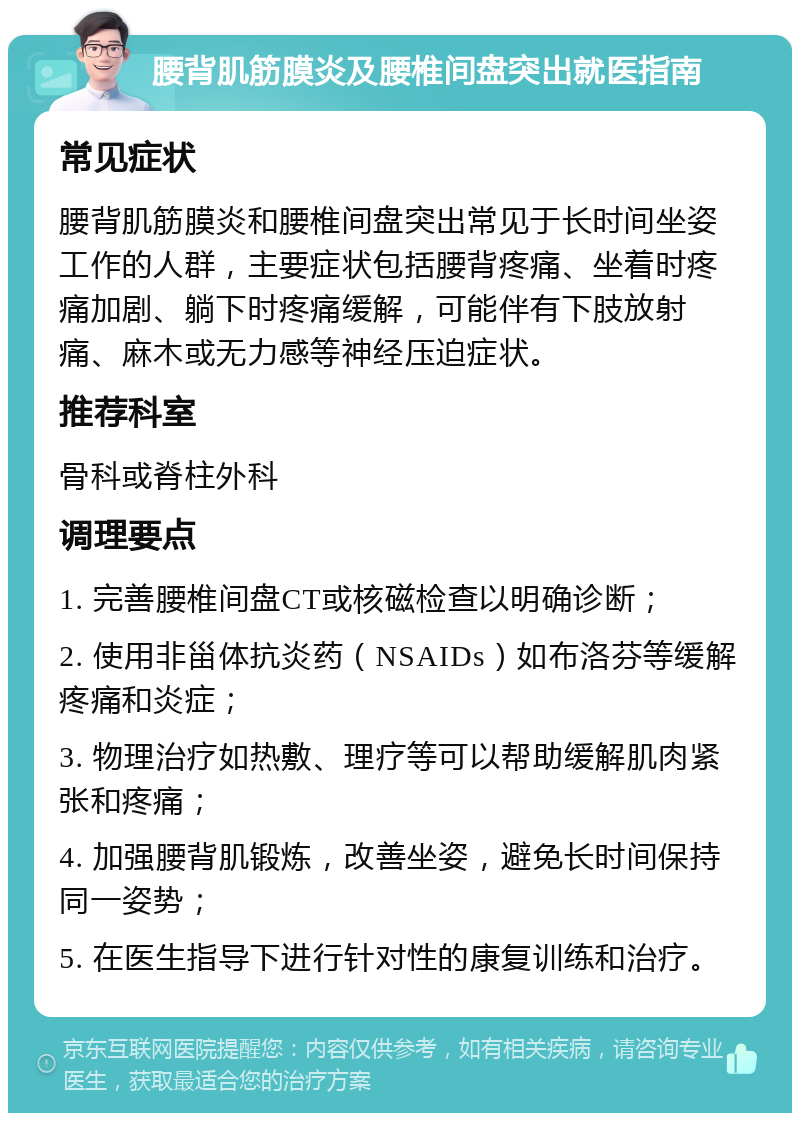 腰背肌筋膜炎及腰椎间盘突出就医指南 常见症状 腰背肌筋膜炎和腰椎间盘突出常见于长时间坐姿工作的人群，主要症状包括腰背疼痛、坐着时疼痛加剧、躺下时疼痛缓解，可能伴有下肢放射痛、麻木或无力感等神经压迫症状。 推荐科室 骨科或脊柱外科 调理要点 1. 完善腰椎间盘CT或核磁检查以明确诊断； 2. 使用非甾体抗炎药（NSAIDs）如布洛芬等缓解疼痛和炎症； 3. 物理治疗如热敷、理疗等可以帮助缓解肌肉紧张和疼痛； 4. 加强腰背肌锻炼，改善坐姿，避免长时间保持同一姿势； 5. 在医生指导下进行针对性的康复训练和治疗。