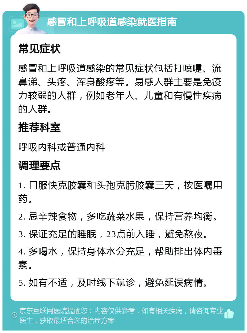 感冒和上呼吸道感染就医指南 常见症状 感冒和上呼吸道感染的常见症状包括打喷嚏、流鼻涕、头疼、浑身酸疼等。易感人群主要是免疫力较弱的人群，例如老年人、儿童和有慢性疾病的人群。 推荐科室 呼吸内科或普通内科 调理要点 1. 口服快克胶囊和头孢克肟胶囊三天，按医嘱用药。 2. 忌辛辣食物，多吃蔬菜水果，保持营养均衡。 3. 保证充足的睡眠，23点前入睡，避免熬夜。 4. 多喝水，保持身体水分充足，帮助排出体内毒素。 5. 如有不适，及时线下就诊，避免延误病情。