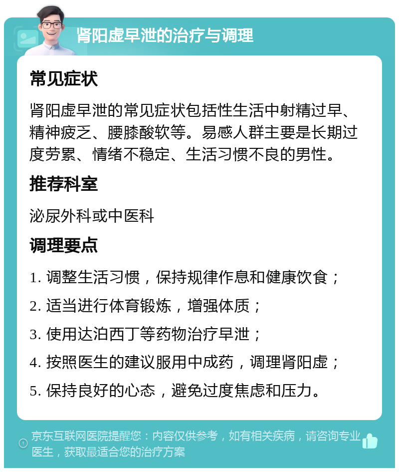 肾阳虚早泄的治疗与调理 常见症状 肾阳虚早泄的常见症状包括性生活中射精过早、精神疲乏、腰膝酸软等。易感人群主要是长期过度劳累、情绪不稳定、生活习惯不良的男性。 推荐科室 泌尿外科或中医科 调理要点 1. 调整生活习惯，保持规律作息和健康饮食； 2. 适当进行体育锻炼，增强体质； 3. 使用达泊西丁等药物治疗早泄； 4. 按照医生的建议服用中成药，调理肾阳虚； 5. 保持良好的心态，避免过度焦虑和压力。