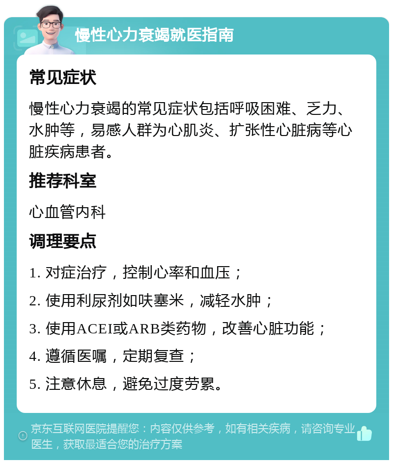 慢性心力衰竭就医指南 常见症状 慢性心力衰竭的常见症状包括呼吸困难、乏力、水肿等，易感人群为心肌炎、扩张性心脏病等心脏疾病患者。 推荐科室 心血管内科 调理要点 1. 对症治疗，控制心率和血压； 2. 使用利尿剂如呋塞米，减轻水肿； 3. 使用ACEI或ARB类药物，改善心脏功能； 4. 遵循医嘱，定期复查； 5. 注意休息，避免过度劳累。