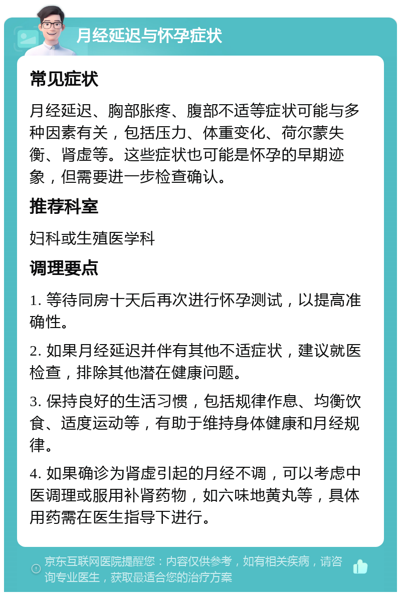 月经延迟与怀孕症状 常见症状 月经延迟、胸部胀疼、腹部不适等症状可能与多种因素有关，包括压力、体重变化、荷尔蒙失衡、肾虚等。这些症状也可能是怀孕的早期迹象，但需要进一步检查确认。 推荐科室 妇科或生殖医学科 调理要点 1. 等待同房十天后再次进行怀孕测试，以提高准确性。 2. 如果月经延迟并伴有其他不适症状，建议就医检查，排除其他潜在健康问题。 3. 保持良好的生活习惯，包括规律作息、均衡饮食、适度运动等，有助于维持身体健康和月经规律。 4. 如果确诊为肾虚引起的月经不调，可以考虑中医调理或服用补肾药物，如六味地黄丸等，具体用药需在医生指导下进行。