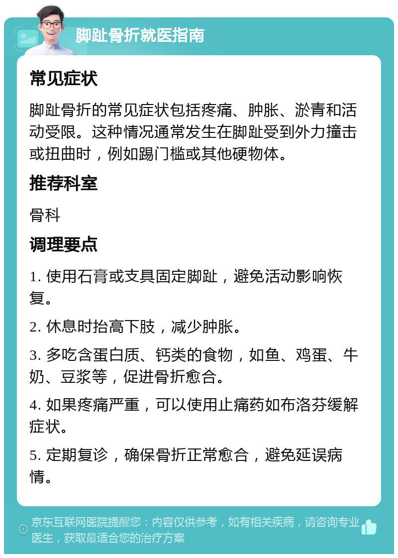 脚趾骨折就医指南 常见症状 脚趾骨折的常见症状包括疼痛、肿胀、淤青和活动受限。这种情况通常发生在脚趾受到外力撞击或扭曲时，例如踢门槛或其他硬物体。 推荐科室 骨科 调理要点 1. 使用石膏或支具固定脚趾，避免活动影响恢复。 2. 休息时抬高下肢，减少肿胀。 3. 多吃含蛋白质、钙类的食物，如鱼、鸡蛋、牛奶、豆浆等，促进骨折愈合。 4. 如果疼痛严重，可以使用止痛药如布洛芬缓解症状。 5. 定期复诊，确保骨折正常愈合，避免延误病情。