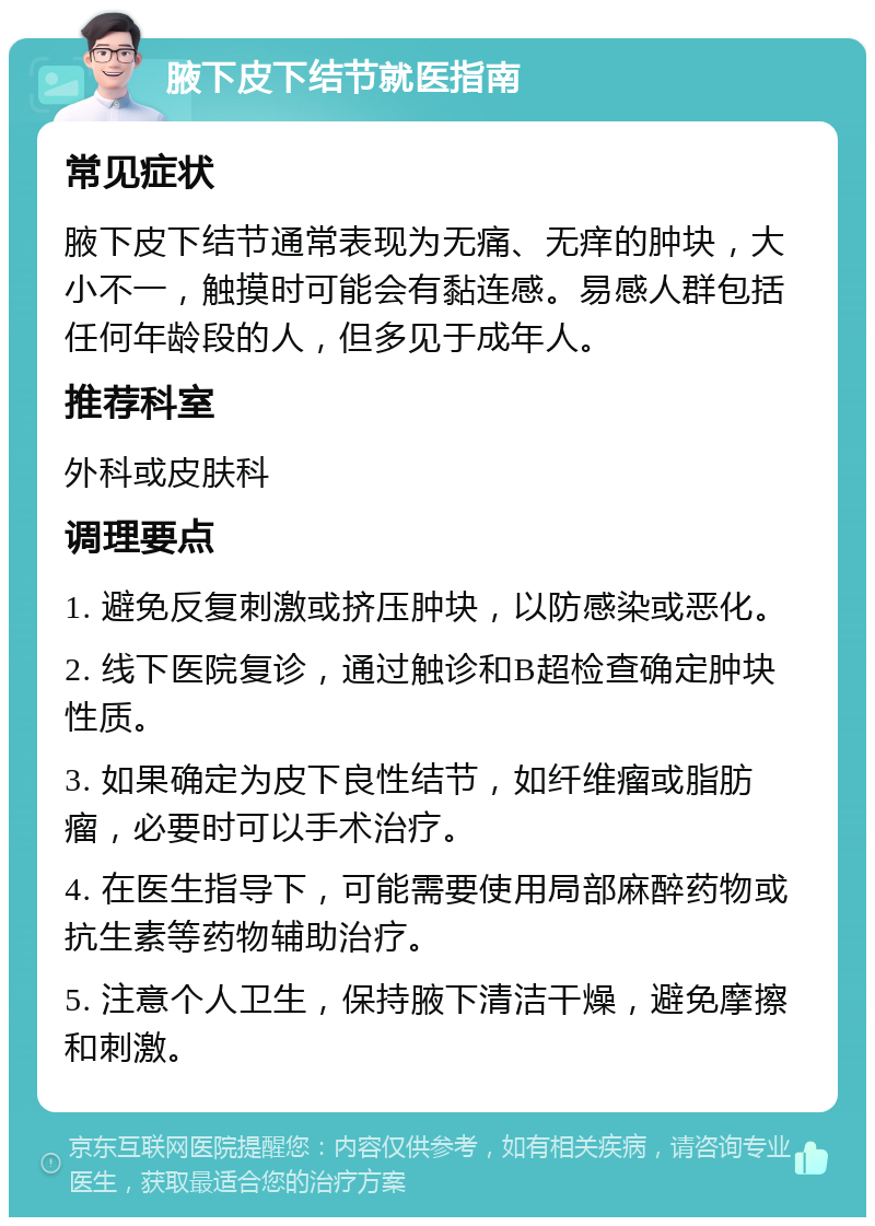 腋下皮下结节就医指南 常见症状 腋下皮下结节通常表现为无痛、无痒的肿块，大小不一，触摸时可能会有黏连感。易感人群包括任何年龄段的人，但多见于成年人。 推荐科室 外科或皮肤科 调理要点 1. 避免反复刺激或挤压肿块，以防感染或恶化。 2. 线下医院复诊，通过触诊和B超检查确定肿块性质。 3. 如果确定为皮下良性结节，如纤维瘤或脂肪瘤，必要时可以手术治疗。 4. 在医生指导下，可能需要使用局部麻醉药物或抗生素等药物辅助治疗。 5. 注意个人卫生，保持腋下清洁干燥，避免摩擦和刺激。