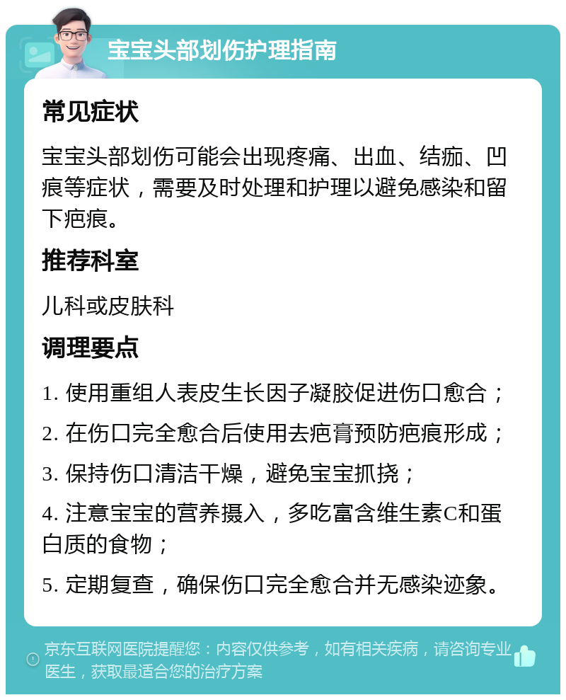 宝宝头部划伤护理指南 常见症状 宝宝头部划伤可能会出现疼痛、出血、结痂、凹痕等症状，需要及时处理和护理以避免感染和留下疤痕。 推荐科室 儿科或皮肤科 调理要点 1. 使用重组人表皮生长因子凝胶促进伤口愈合； 2. 在伤口完全愈合后使用去疤膏预防疤痕形成； 3. 保持伤口清洁干燥，避免宝宝抓挠； 4. 注意宝宝的营养摄入，多吃富含维生素C和蛋白质的食物； 5. 定期复查，确保伤口完全愈合并无感染迹象。