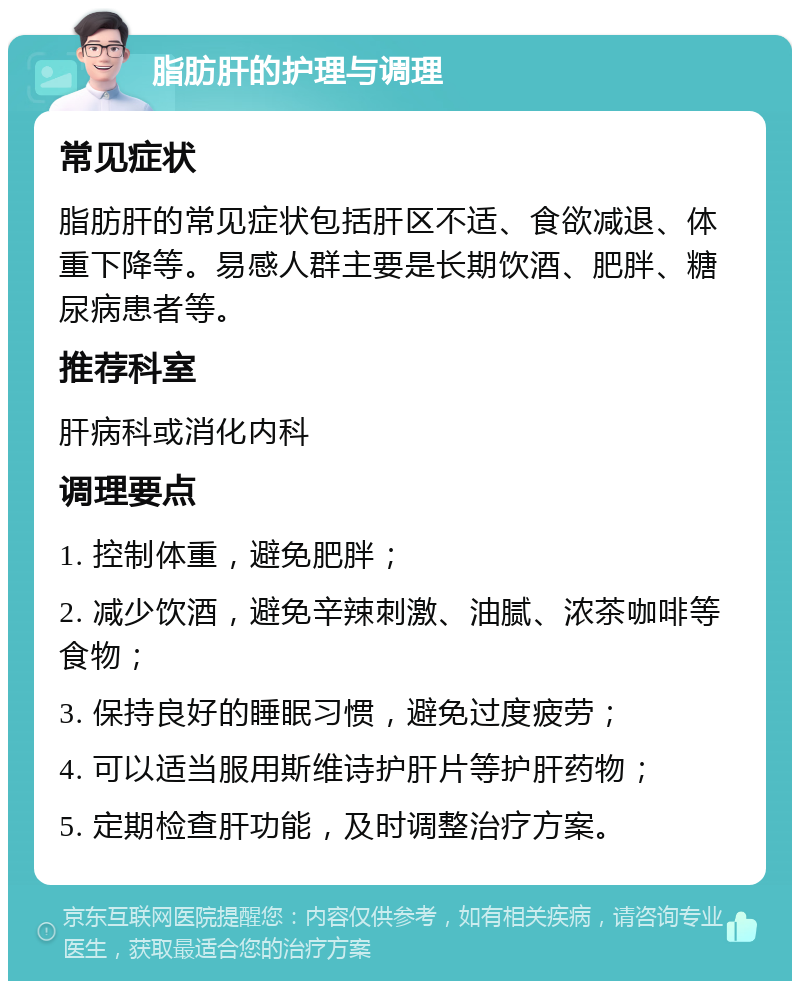 脂肪肝的护理与调理 常见症状 脂肪肝的常见症状包括肝区不适、食欲减退、体重下降等。易感人群主要是长期饮酒、肥胖、糖尿病患者等。 推荐科室 肝病科或消化内科 调理要点 1. 控制体重，避免肥胖； 2. 减少饮酒，避免辛辣刺激、油腻、浓茶咖啡等食物； 3. 保持良好的睡眠习惯，避免过度疲劳； 4. 可以适当服用斯维诗护肝片等护肝药物； 5. 定期检查肝功能，及时调整治疗方案。