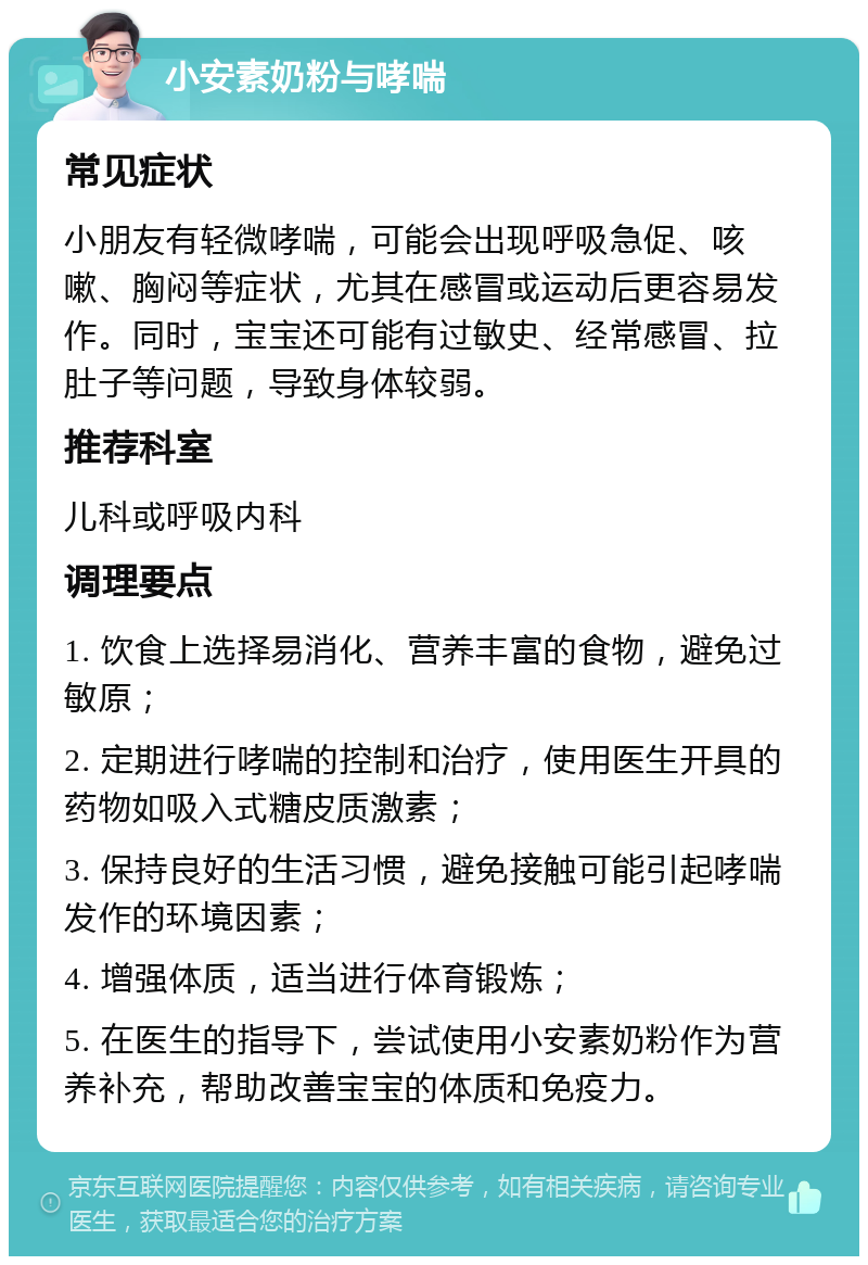 小安素奶粉与哮喘 常见症状 小朋友有轻微哮喘，可能会出现呼吸急促、咳嗽、胸闷等症状，尤其在感冒或运动后更容易发作。同时，宝宝还可能有过敏史、经常感冒、拉肚子等问题，导致身体较弱。 推荐科室 儿科或呼吸内科 调理要点 1. 饮食上选择易消化、营养丰富的食物，避免过敏原； 2. 定期进行哮喘的控制和治疗，使用医生开具的药物如吸入式糖皮质激素； 3. 保持良好的生活习惯，避免接触可能引起哮喘发作的环境因素； 4. 增强体质，适当进行体育锻炼； 5. 在医生的指导下，尝试使用小安素奶粉作为营养补充，帮助改善宝宝的体质和免疫力。