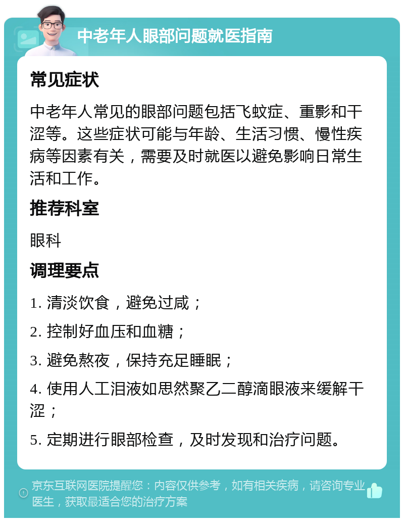 中老年人眼部问题就医指南 常见症状 中老年人常见的眼部问题包括飞蚊症、重影和干涩等。这些症状可能与年龄、生活习惯、慢性疾病等因素有关，需要及时就医以避免影响日常生活和工作。 推荐科室 眼科 调理要点 1. 清淡饮食，避免过咸； 2. 控制好血压和血糖； 3. 避免熬夜，保持充足睡眠； 4. 使用人工泪液如思然聚乙二醇滴眼液来缓解干涩； 5. 定期进行眼部检查，及时发现和治疗问题。