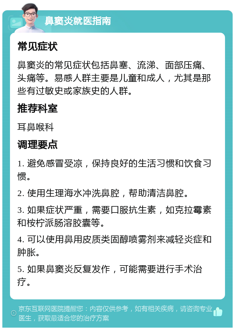 鼻窦炎就医指南 常见症状 鼻窦炎的常见症状包括鼻塞、流涕、面部压痛、头痛等。易感人群主要是儿童和成人，尤其是那些有过敏史或家族史的人群。 推荐科室 耳鼻喉科 调理要点 1. 避免感冒受凉，保持良好的生活习惯和饮食习惯。 2. 使用生理海水冲洗鼻腔，帮助清洁鼻腔。 3. 如果症状严重，需要口服抗生素，如克拉霉素和桉柠派肠溶胶囊等。 4. 可以使用鼻用皮质类固醇喷雾剂来减轻炎症和肿胀。 5. 如果鼻窦炎反复发作，可能需要进行手术治疗。