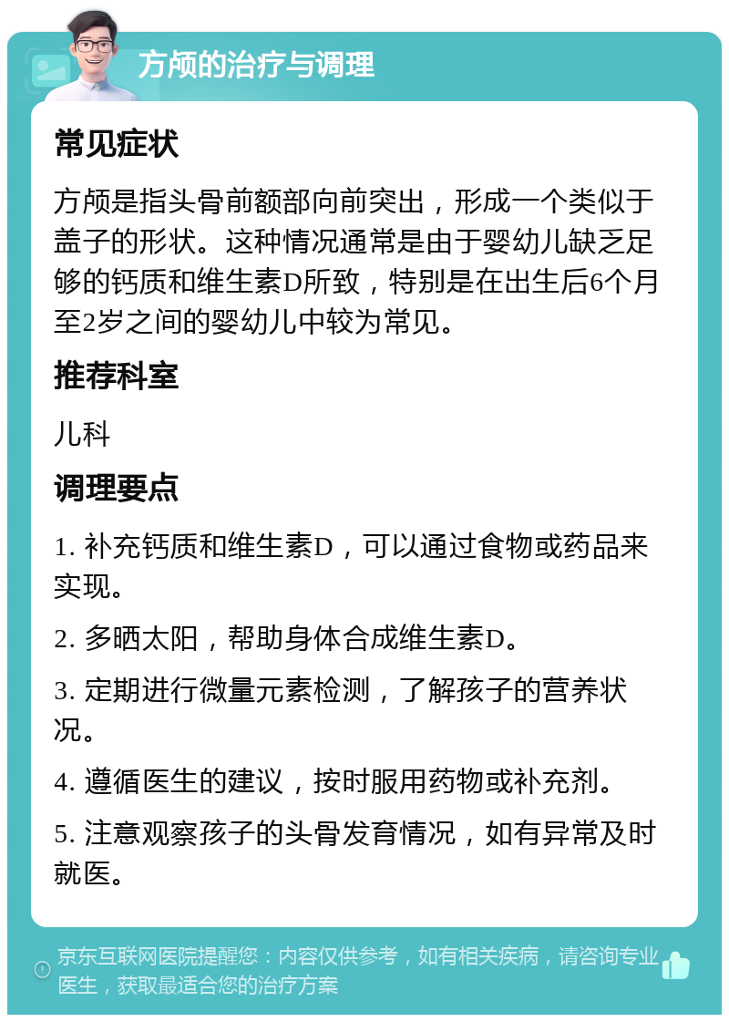 方颅的治疗与调理 常见症状 方颅是指头骨前额部向前突出，形成一个类似于盖子的形状。这种情况通常是由于婴幼儿缺乏足够的钙质和维生素D所致，特别是在出生后6个月至2岁之间的婴幼儿中较为常见。 推荐科室 儿科 调理要点 1. 补充钙质和维生素D，可以通过食物或药品来实现。 2. 多晒太阳，帮助身体合成维生素D。 3. 定期进行微量元素检测，了解孩子的营养状况。 4. 遵循医生的建议，按时服用药物或补充剂。 5. 注意观察孩子的头骨发育情况，如有异常及时就医。