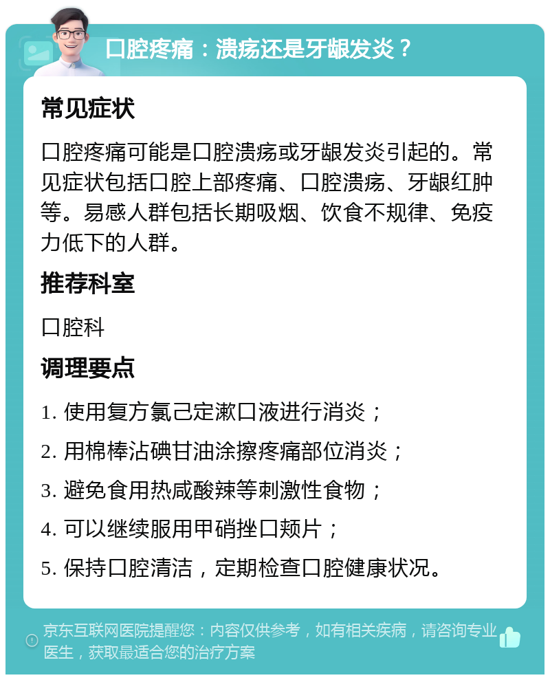 口腔疼痛：溃疡还是牙龈发炎？ 常见症状 口腔疼痛可能是口腔溃疡或牙龈发炎引起的。常见症状包括口腔上部疼痛、口腔溃疡、牙龈红肿等。易感人群包括长期吸烟、饮食不规律、免疫力低下的人群。 推荐科室 口腔科 调理要点 1. 使用复方氯己定漱口液进行消炎； 2. 用棉棒沾碘甘油涂擦疼痛部位消炎； 3. 避免食用热咸酸辣等刺激性食物； 4. 可以继续服用甲硝挫口颊片； 5. 保持口腔清洁，定期检查口腔健康状况。