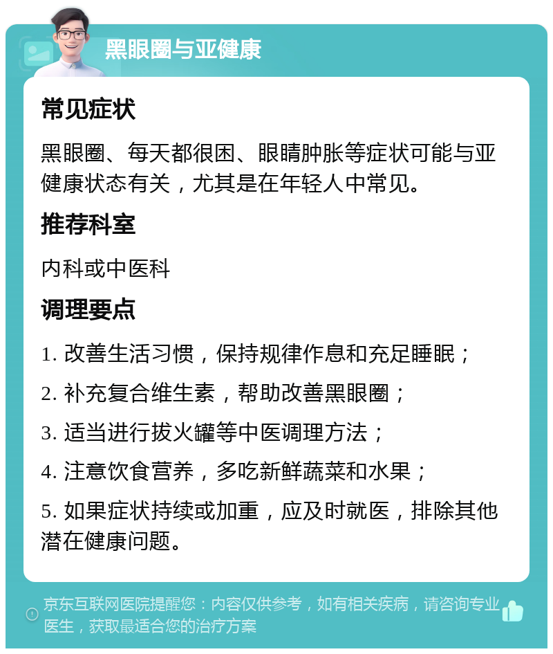 黑眼圈与亚健康 常见症状 黑眼圈、每天都很困、眼睛肿胀等症状可能与亚健康状态有关，尤其是在年轻人中常见。 推荐科室 内科或中医科 调理要点 1. 改善生活习惯，保持规律作息和充足睡眠； 2. 补充复合维生素，帮助改善黑眼圈； 3. 适当进行拔火罐等中医调理方法； 4. 注意饮食营养，多吃新鲜蔬菜和水果； 5. 如果症状持续或加重，应及时就医，排除其他潜在健康问题。