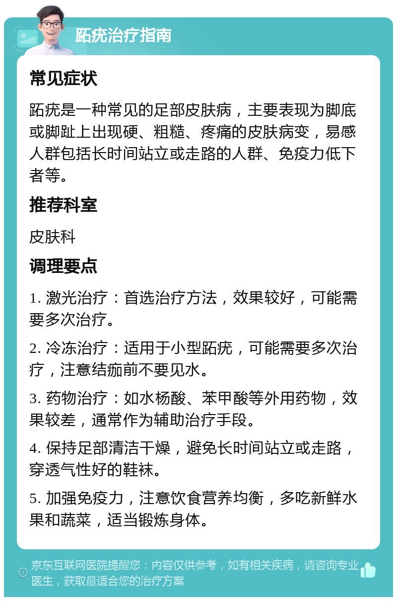 跖疣治疗指南 常见症状 跖疣是一种常见的足部皮肤病，主要表现为脚底或脚趾上出现硬、粗糙、疼痛的皮肤病变，易感人群包括长时间站立或走路的人群、免疫力低下者等。 推荐科室 皮肤科 调理要点 1. 激光治疗：首选治疗方法，效果较好，可能需要多次治疗。 2. 冷冻治疗：适用于小型跖疣，可能需要多次治疗，注意结痂前不要见水。 3. 药物治疗：如水杨酸、苯甲酸等外用药物，效果较差，通常作为辅助治疗手段。 4. 保持足部清洁干燥，避免长时间站立或走路，穿透气性好的鞋袜。 5. 加强免疫力，注意饮食营养均衡，多吃新鲜水果和蔬菜，适当锻炼身体。