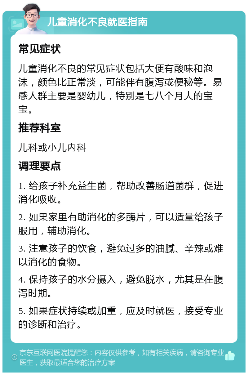 儿童消化不良就医指南 常见症状 儿童消化不良的常见症状包括大便有酸味和泡沫，颜色比正常淡，可能伴有腹泻或便秘等。易感人群主要是婴幼儿，特别是七八个月大的宝宝。 推荐科室 儿科或小儿内科 调理要点 1. 给孩子补充益生菌，帮助改善肠道菌群，促进消化吸收。 2. 如果家里有助消化的多酶片，可以适量给孩子服用，辅助消化。 3. 注意孩子的饮食，避免过多的油腻、辛辣或难以消化的食物。 4. 保持孩子的水分摄入，避免脱水，尤其是在腹泻时期。 5. 如果症状持续或加重，应及时就医，接受专业的诊断和治疗。