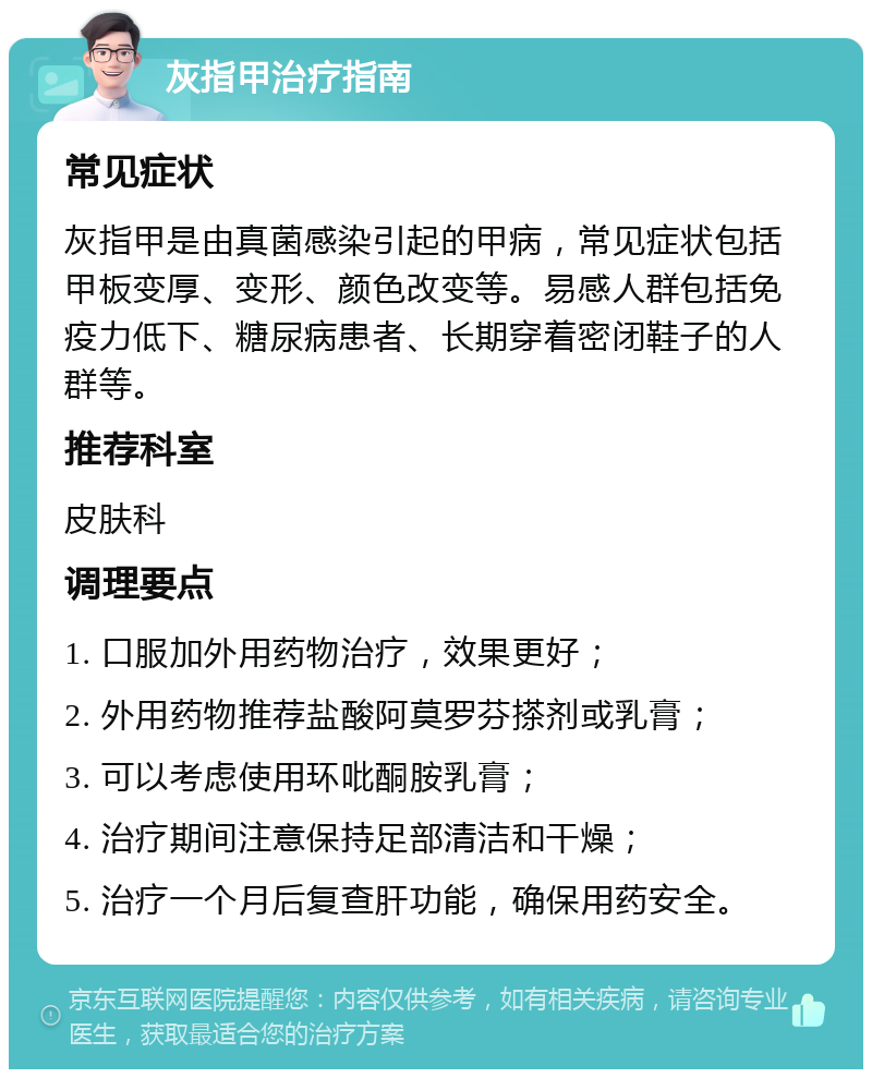 灰指甲治疗指南 常见症状 灰指甲是由真菌感染引起的甲病，常见症状包括甲板变厚、变形、颜色改变等。易感人群包括免疫力低下、糖尿病患者、长期穿着密闭鞋子的人群等。 推荐科室 皮肤科 调理要点 1. 口服加外用药物治疗，效果更好； 2. 外用药物推荐盐酸阿莫罗芬搽剂或乳膏； 3. 可以考虑使用环吡酮胺乳膏； 4. 治疗期间注意保持足部清洁和干燥； 5. 治疗一个月后复查肝功能，确保用药安全。