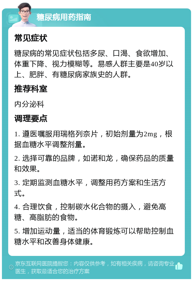 糖尿病用药指南 常见症状 糖尿病的常见症状包括多尿、口渴、食欲增加、体重下降、视力模糊等。易感人群主要是40岁以上、肥胖、有糖尿病家族史的人群。 推荐科室 内分泌科 调理要点 1. 遵医嘱服用瑞格列奈片，初始剂量为2mg，根据血糖水平调整剂量。 2. 选择可靠的品牌，如诺和龙，确保药品的质量和效果。 3. 定期监测血糖水平，调整用药方案和生活方式。 4. 合理饮食，控制碳水化合物的摄入，避免高糖、高脂肪的食物。 5. 增加运动量，适当的体育锻炼可以帮助控制血糖水平和改善身体健康。