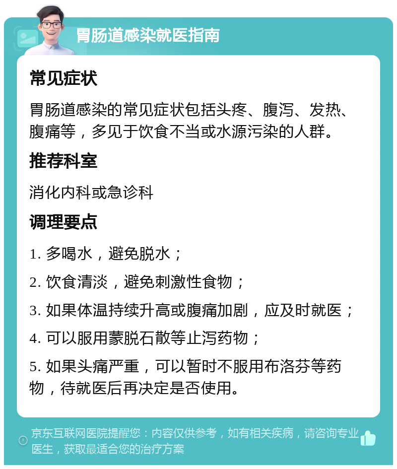 胃肠道感染就医指南 常见症状 胃肠道感染的常见症状包括头疼、腹泻、发热、腹痛等，多见于饮食不当或水源污染的人群。 推荐科室 消化内科或急诊科 调理要点 1. 多喝水，避免脱水； 2. 饮食清淡，避免刺激性食物； 3. 如果体温持续升高或腹痛加剧，应及时就医； 4. 可以服用蒙脱石散等止泻药物； 5. 如果头痛严重，可以暂时不服用布洛芬等药物，待就医后再决定是否使用。