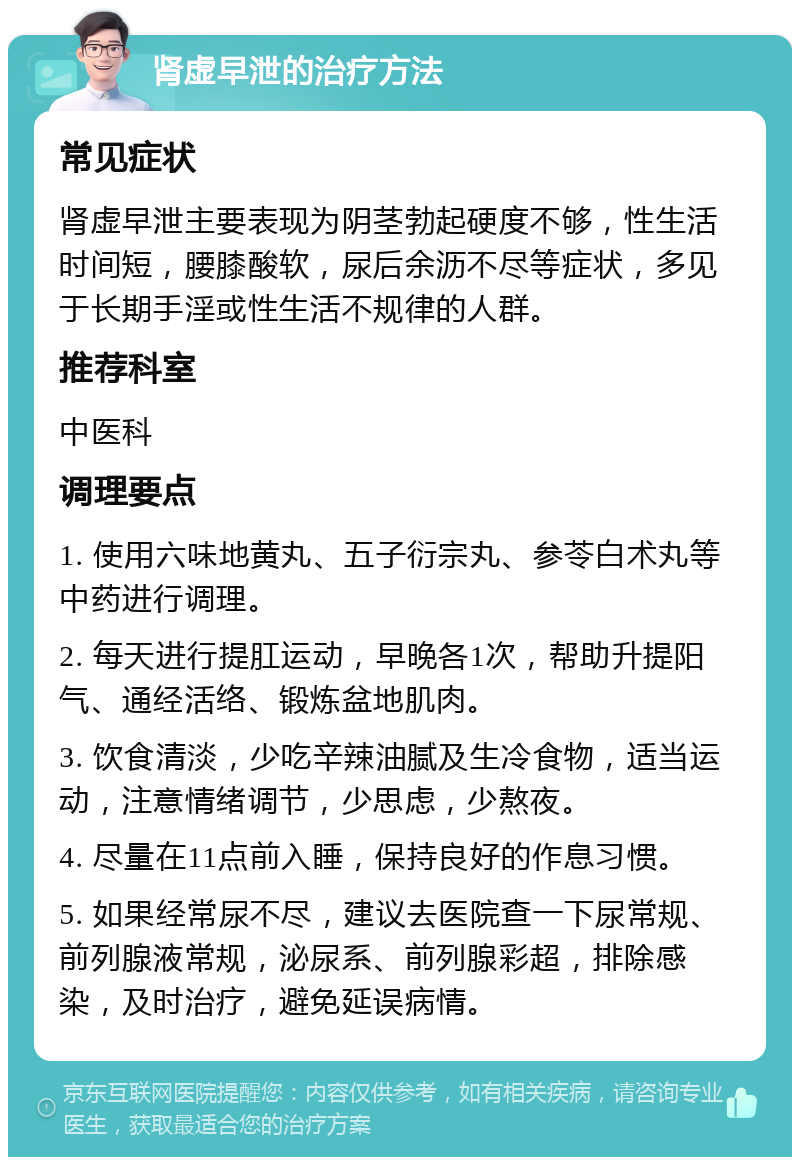 肾虚早泄的治疗方法 常见症状 肾虚早泄主要表现为阴茎勃起硬度不够，性生活时间短，腰膝酸软，尿后余沥不尽等症状，多见于长期手淫或性生活不规律的人群。 推荐科室 中医科 调理要点 1. 使用六味地黄丸、五子衍宗丸、参苓白术丸等中药进行调理。 2. 每天进行提肛运动，早晚各1次，帮助升提阳气、通经活络、锻炼盆地肌肉。 3. 饮食清淡，少吃辛辣油腻及生冷食物，适当运动，注意情绪调节，少思虑，少熬夜。 4. 尽量在11点前入睡，保持良好的作息习惯。 5. 如果经常尿不尽，建议去医院查一下尿常规、前列腺液常规，泌尿系、前列腺彩超，排除感染，及时治疗，避免延误病情。