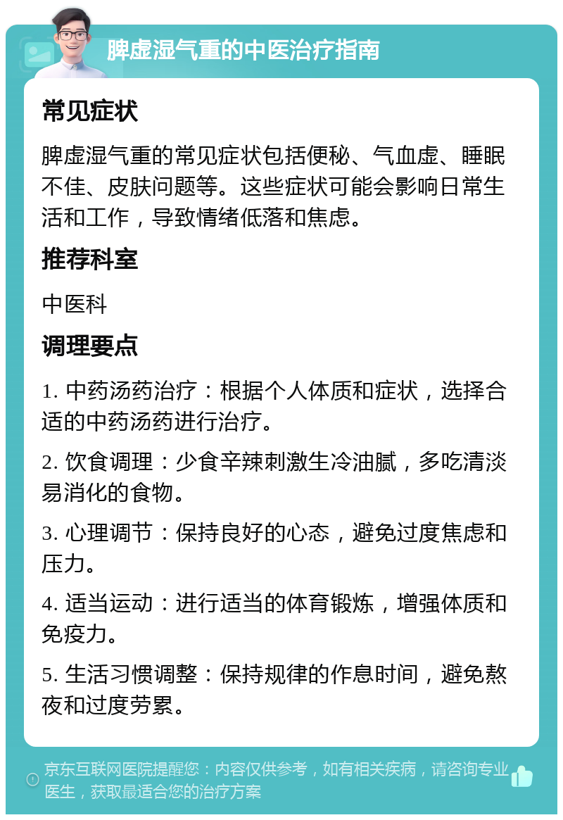 脾虚湿气重的中医治疗指南 常见症状 脾虚湿气重的常见症状包括便秘、气血虚、睡眠不佳、皮肤问题等。这些症状可能会影响日常生活和工作，导致情绪低落和焦虑。 推荐科室 中医科 调理要点 1. 中药汤药治疗：根据个人体质和症状，选择合适的中药汤药进行治疗。 2. 饮食调理：少食辛辣刺激生冷油腻，多吃清淡易消化的食物。 3. 心理调节：保持良好的心态，避免过度焦虑和压力。 4. 适当运动：进行适当的体育锻炼，增强体质和免疫力。 5. 生活习惯调整：保持规律的作息时间，避免熬夜和过度劳累。