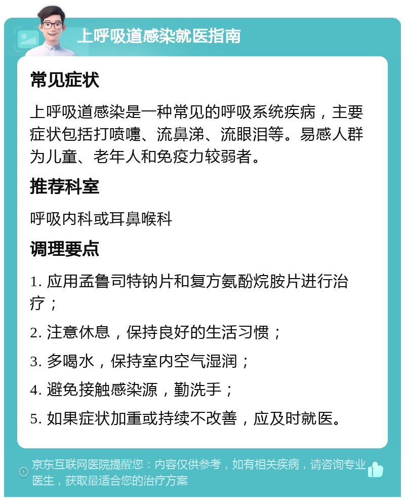 上呼吸道感染就医指南 常见症状 上呼吸道感染是一种常见的呼吸系统疾病，主要症状包括打喷嚏、流鼻涕、流眼泪等。易感人群为儿童、老年人和免疫力较弱者。 推荐科室 呼吸内科或耳鼻喉科 调理要点 1. 应用孟鲁司特钠片和复方氨酚烷胺片进行治疗； 2. 注意休息，保持良好的生活习惯； 3. 多喝水，保持室内空气湿润； 4. 避免接触感染源，勤洗手； 5. 如果症状加重或持续不改善，应及时就医。