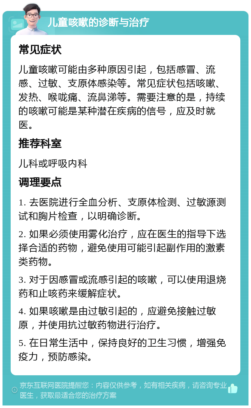 儿童咳嗽的诊断与治疗 常见症状 儿童咳嗽可能由多种原因引起，包括感冒、流感、过敏、支原体感染等。常见症状包括咳嗽、发热、喉咙痛、流鼻涕等。需要注意的是，持续的咳嗽可能是某种潜在疾病的信号，应及时就医。 推荐科室 儿科或呼吸内科 调理要点 1. 去医院进行全血分析、支原体检测、过敏源测试和胸片检查，以明确诊断。 2. 如果必须使用雾化治疗，应在医生的指导下选择合适的药物，避免使用可能引起副作用的激素类药物。 3. 对于因感冒或流感引起的咳嗽，可以使用退烧药和止咳药来缓解症状。 4. 如果咳嗽是由过敏引起的，应避免接触过敏原，并使用抗过敏药物进行治疗。 5. 在日常生活中，保持良好的卫生习惯，增强免疫力，预防感染。