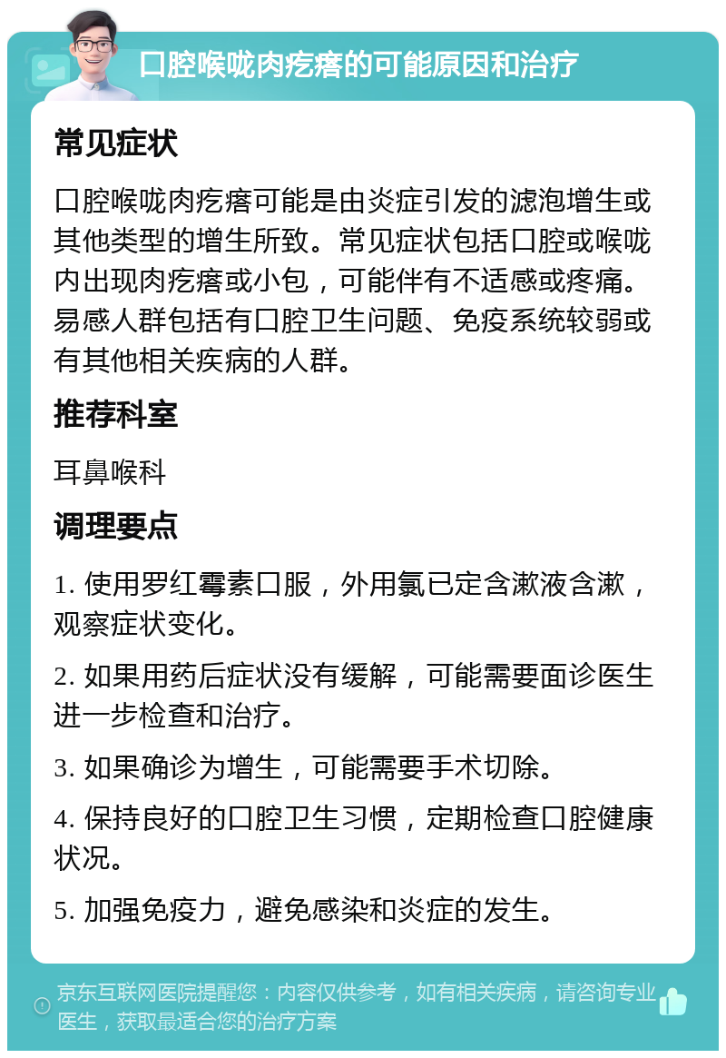 口腔喉咙肉疙瘩的可能原因和治疗 常见症状 口腔喉咙肉疙瘩可能是由炎症引发的滤泡增生或其他类型的增生所致。常见症状包括口腔或喉咙内出现肉疙瘩或小包，可能伴有不适感或疼痛。易感人群包括有口腔卫生问题、免疫系统较弱或有其他相关疾病的人群。 推荐科室 耳鼻喉科 调理要点 1. 使用罗红霉素口服，外用氯已定含漱液含漱，观察症状变化。 2. 如果用药后症状没有缓解，可能需要面诊医生进一步检查和治疗。 3. 如果确诊为增生，可能需要手术切除。 4. 保持良好的口腔卫生习惯，定期检查口腔健康状况。 5. 加强免疫力，避免感染和炎症的发生。