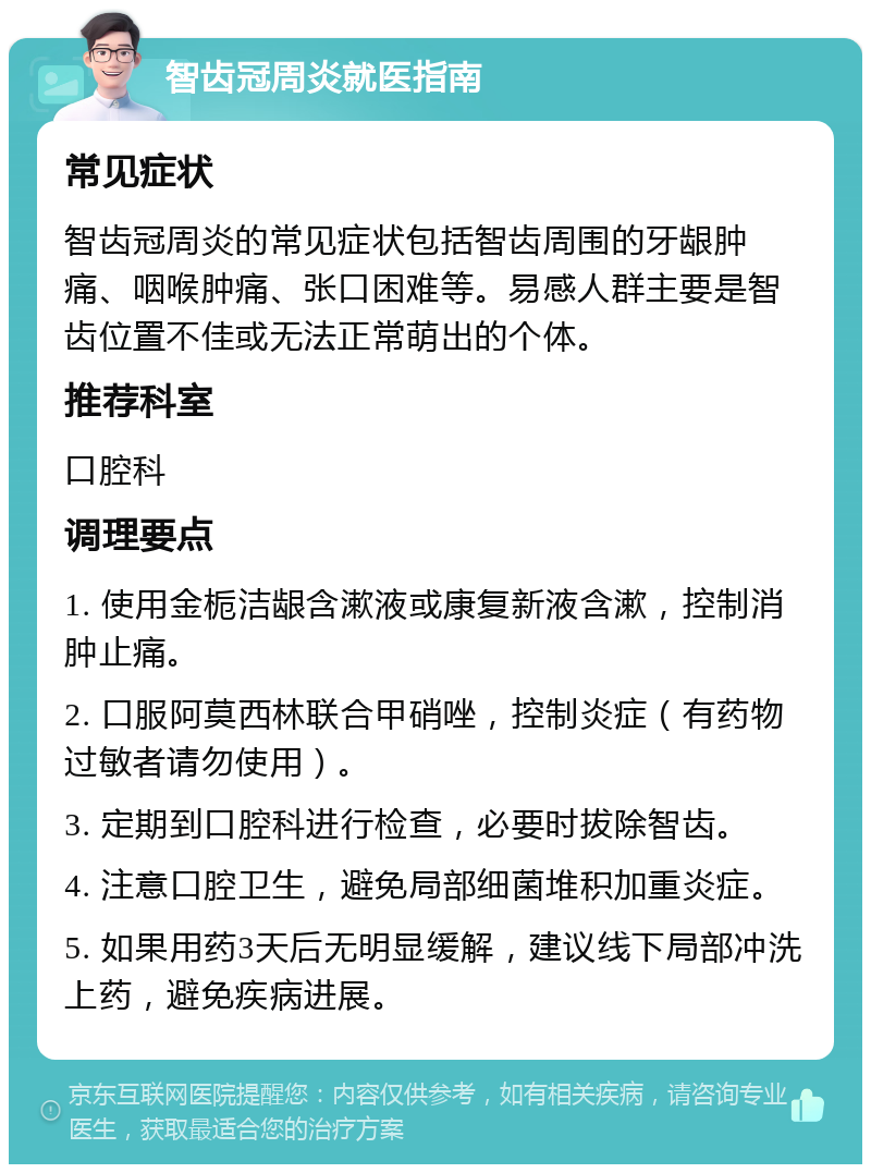 智齿冠周炎就医指南 常见症状 智齿冠周炎的常见症状包括智齿周围的牙龈肿痛、咽喉肿痛、张口困难等。易感人群主要是智齿位置不佳或无法正常萌出的个体。 推荐科室 口腔科 调理要点 1. 使用金栀洁龈含漱液或康复新液含漱，控制消肿止痛。 2. 口服阿莫西林联合甲硝唑，控制炎症（有药物过敏者请勿使用）。 3. 定期到口腔科进行检查，必要时拔除智齿。 4. 注意口腔卫生，避免局部细菌堆积加重炎症。 5. 如果用药3天后无明显缓解，建议线下局部冲洗上药，避免疾病进展。