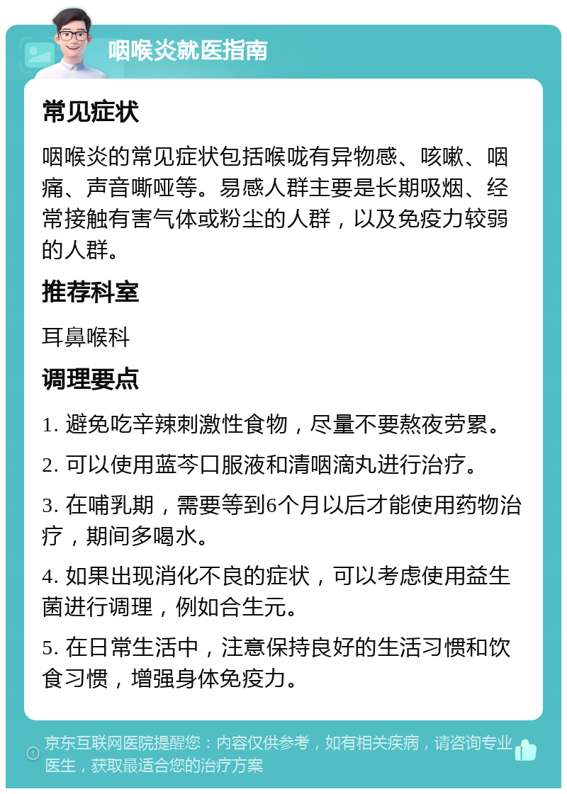 咽喉炎就医指南 常见症状 咽喉炎的常见症状包括喉咙有异物感、咳嗽、咽痛、声音嘶哑等。易感人群主要是长期吸烟、经常接触有害气体或粉尘的人群，以及免疫力较弱的人群。 推荐科室 耳鼻喉科 调理要点 1. 避免吃辛辣刺激性食物，尽量不要熬夜劳累。 2. 可以使用蓝芩口服液和清咽滴丸进行治疗。 3. 在哺乳期，需要等到6个月以后才能使用药物治疗，期间多喝水。 4. 如果出现消化不良的症状，可以考虑使用益生菌进行调理，例如合生元。 5. 在日常生活中，注意保持良好的生活习惯和饮食习惯，增强身体免疫力。