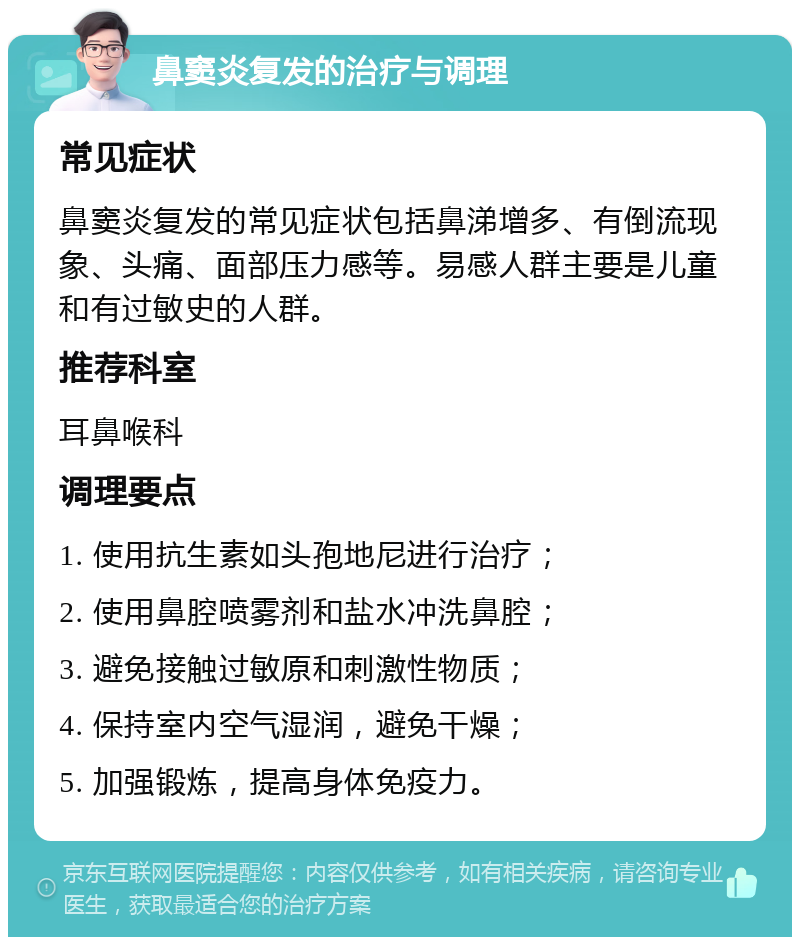 鼻窦炎复发的治疗与调理 常见症状 鼻窦炎复发的常见症状包括鼻涕增多、有倒流现象、头痛、面部压力感等。易感人群主要是儿童和有过敏史的人群。 推荐科室 耳鼻喉科 调理要点 1. 使用抗生素如头孢地尼进行治疗； 2. 使用鼻腔喷雾剂和盐水冲洗鼻腔； 3. 避免接触过敏原和刺激性物质； 4. 保持室内空气湿润，避免干燥； 5. 加强锻炼，提高身体免疫力。