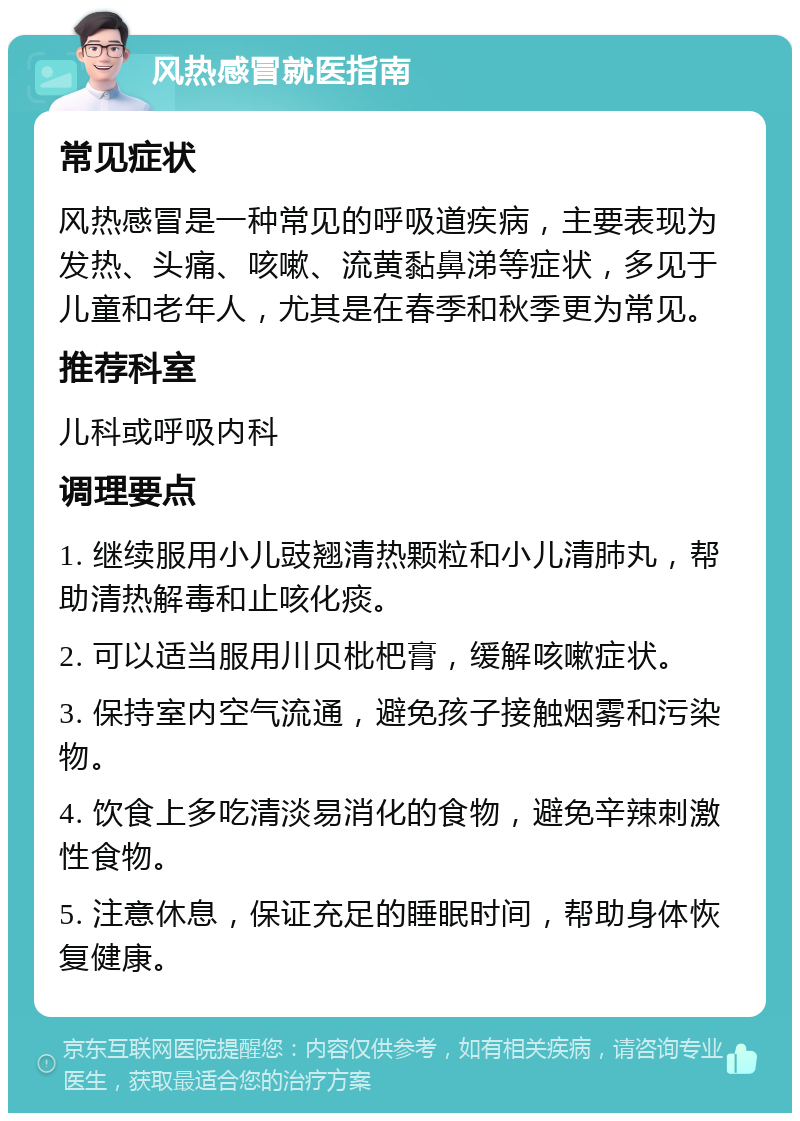 风热感冒就医指南 常见症状 风热感冒是一种常见的呼吸道疾病，主要表现为发热、头痛、咳嗽、流黄黏鼻涕等症状，多见于儿童和老年人，尤其是在春季和秋季更为常见。 推荐科室 儿科或呼吸内科 调理要点 1. 继续服用小儿豉翘清热颗粒和小儿清肺丸，帮助清热解毒和止咳化痰。 2. 可以适当服用川贝枇杷膏，缓解咳嗽症状。 3. 保持室内空气流通，避免孩子接触烟雾和污染物。 4. 饮食上多吃清淡易消化的食物，避免辛辣刺激性食物。 5. 注意休息，保证充足的睡眠时间，帮助身体恢复健康。