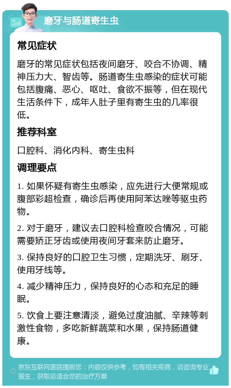 磨牙与肠道寄生虫 常见症状 磨牙的常见症状包括夜间磨牙、咬合不协调、精神压力大、智齿等。肠道寄生虫感染的症状可能包括腹痛、恶心、呕吐、食欲不振等，但在现代生活条件下，成年人肚子里有寄生虫的几率很低。 推荐科室 口腔科、消化内科、寄生虫科 调理要点 1. 如果怀疑有寄生虫感染，应先进行大便常规或腹部彩超检查，确诊后再使用阿苯达唑等驱虫药物。 2. 对于磨牙，建议去口腔科检查咬合情况，可能需要矫正牙齿或使用夜间牙套来防止磨牙。 3. 保持良好的口腔卫生习惯，定期洗牙、刷牙、使用牙线等。 4. 减少精神压力，保持良好的心态和充足的睡眠。 5. 饮食上要注意清淡，避免过度油腻、辛辣等刺激性食物，多吃新鲜蔬菜和水果，保持肠道健康。