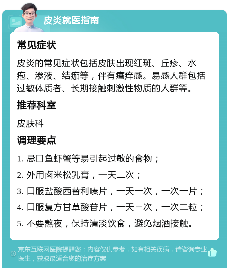 皮炎就医指南 常见症状 皮炎的常见症状包括皮肤出现红斑、丘疹、水疱、渗液、结痂等，伴有瘙痒感。易感人群包括过敏体质者、长期接触刺激性物质的人群等。 推荐科室 皮肤科 调理要点 1. 忌口鱼虾蟹等易引起过敏的食物； 2. 外用卤米松乳膏，一天二次； 3. 口服盐酸西替利嗪片，一天一次，一次一片； 4. 口服复方甘草酸苷片，一天三次，一次二粒； 5. 不要熬夜，保持清淡饮食，避免烟酒接触。