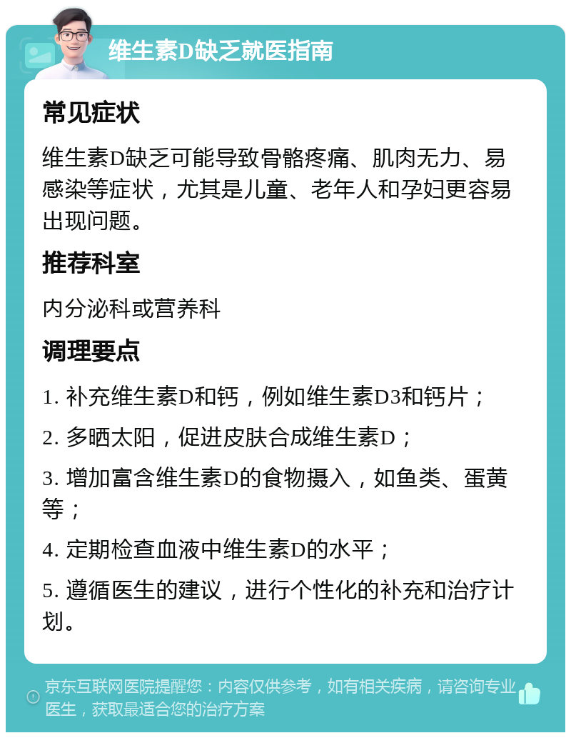 维生素D缺乏就医指南 常见症状 维生素D缺乏可能导致骨骼疼痛、肌肉无力、易感染等症状，尤其是儿童、老年人和孕妇更容易出现问题。 推荐科室 内分泌科或营养科 调理要点 1. 补充维生素D和钙，例如维生素D3和钙片； 2. 多晒太阳，促进皮肤合成维生素D； 3. 增加富含维生素D的食物摄入，如鱼类、蛋黄等； 4. 定期检查血液中维生素D的水平； 5. 遵循医生的建议，进行个性化的补充和治疗计划。