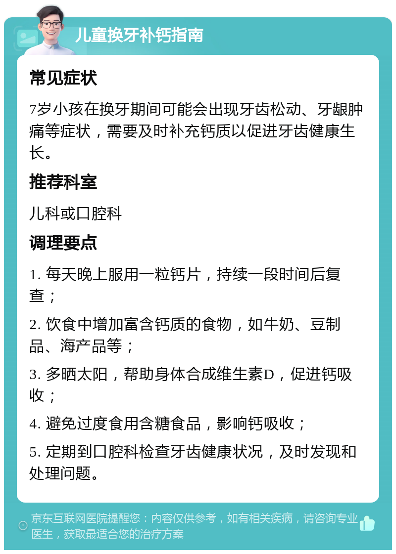 儿童换牙补钙指南 常见症状 7岁小孩在换牙期间可能会出现牙齿松动、牙龈肿痛等症状，需要及时补充钙质以促进牙齿健康生长。 推荐科室 儿科或口腔科 调理要点 1. 每天晚上服用一粒钙片，持续一段时间后复查； 2. 饮食中增加富含钙质的食物，如牛奶、豆制品、海产品等； 3. 多晒太阳，帮助身体合成维生素D，促进钙吸收； 4. 避免过度食用含糖食品，影响钙吸收； 5. 定期到口腔科检查牙齿健康状况，及时发现和处理问题。